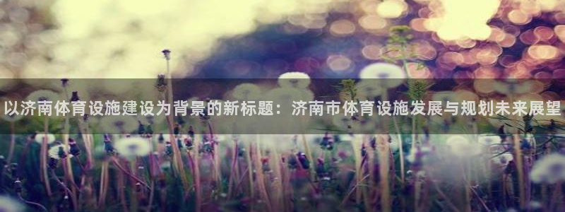 意昂体育4平台APP：以济南体育设施建设为背景的新标